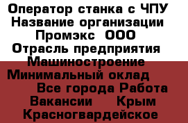 Оператор станка с ЧПУ › Название организации ­ Промэкс, ООО › Отрасль предприятия ­ Машиностроение › Минимальный оклад ­ 70 000 - Все города Работа » Вакансии   . Крым,Красногвардейское